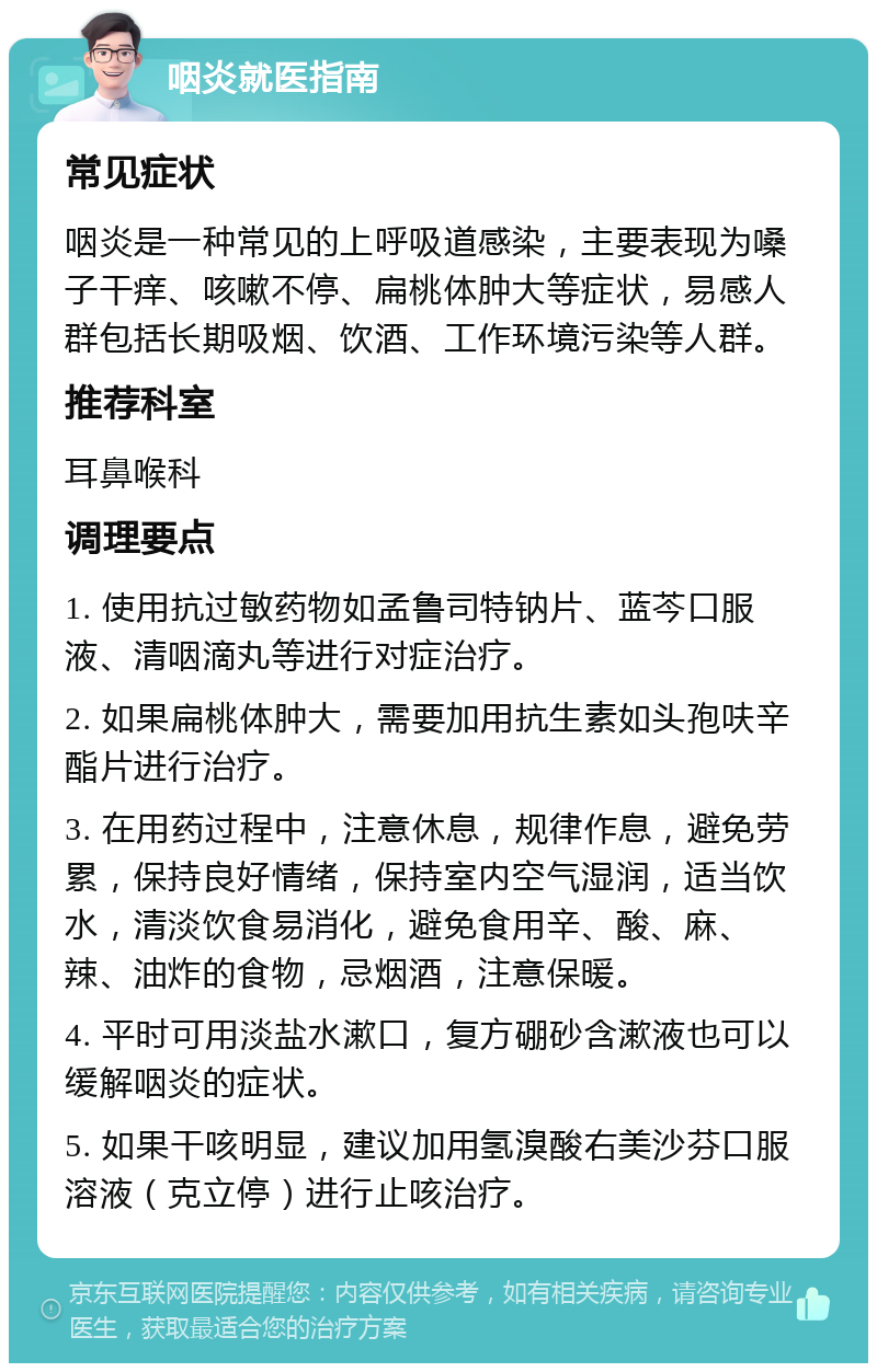 咽炎就医指南 常见症状 咽炎是一种常见的上呼吸道感染，主要表现为嗓子干痒、咳嗽不停、扁桃体肿大等症状，易感人群包括长期吸烟、饮酒、工作环境污染等人群。 推荐科室 耳鼻喉科 调理要点 1. 使用抗过敏药物如孟鲁司特钠片、蓝芩口服液、清咽滴丸等进行对症治疗。 2. 如果扁桃体肿大，需要加用抗生素如头孢呋辛酯片进行治疗。 3. 在用药过程中，注意休息，规律作息，避免劳累，保持良好情绪，保持室内空气湿润，适当饮水，清淡饮食易消化，避免食用辛、酸、麻、辣、油炸的食物，忌烟酒，注意保暖。 4. 平时可用淡盐水漱口，复方硼砂含漱液也可以缓解咽炎的症状。 5. 如果干咳明显，建议加用氢溴酸右美沙芬口服溶液（克立停）进行止咳治疗。