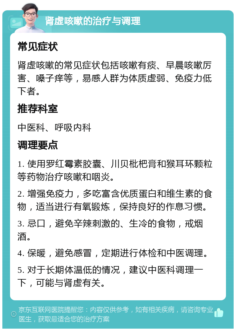 肾虚咳嗽的治疗与调理 常见症状 肾虚咳嗽的常见症状包括咳嗽有痰、早晨咳嗽厉害、嗓子痒等，易感人群为体质虚弱、免疫力低下者。 推荐科室 中医科、呼吸内科 调理要点 1. 使用罗红霉素胶囊、川贝枇杷膏和猴耳环颗粒等药物治疗咳嗽和咽炎。 2. 增强免疫力，多吃富含优质蛋白和维生素的食物，适当进行有氧锻炼，保持良好的作息习惯。 3. 忌口，避免辛辣刺激的、生冷的食物，戒烟酒。 4. 保暖，避免感冒，定期进行体检和中医调理。 5. 对于长期体温低的情况，建议中医科调理一下，可能与肾虚有关。