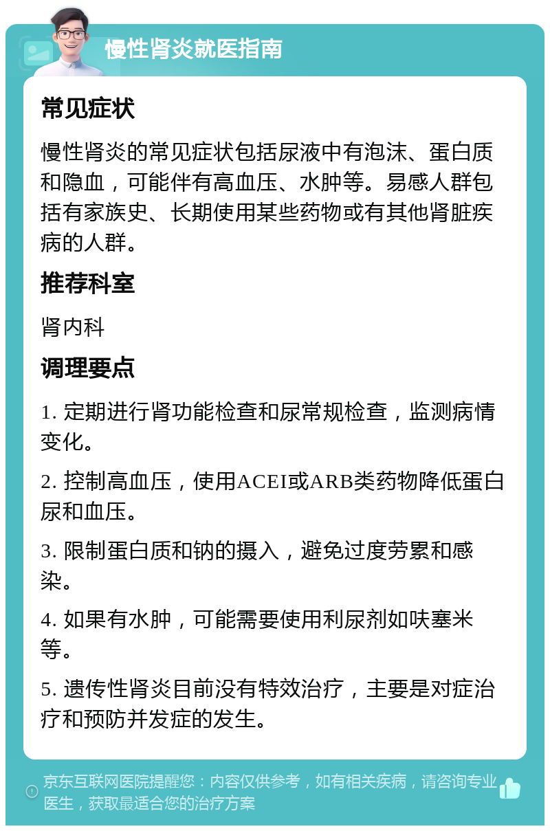 慢性肾炎就医指南 常见症状 慢性肾炎的常见症状包括尿液中有泡沫、蛋白质和隐血，可能伴有高血压、水肿等。易感人群包括有家族史、长期使用某些药物或有其他肾脏疾病的人群。 推荐科室 肾内科 调理要点 1. 定期进行肾功能检查和尿常规检查，监测病情变化。 2. 控制高血压，使用ACEI或ARB类药物降低蛋白尿和血压。 3. 限制蛋白质和钠的摄入，避免过度劳累和感染。 4. 如果有水肿，可能需要使用利尿剂如呋塞米等。 5. 遗传性肾炎目前没有特效治疗，主要是对症治疗和预防并发症的发生。