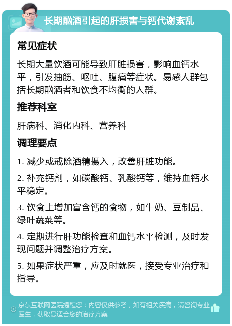 长期酗酒引起的肝损害与钙代谢紊乱 常见症状 长期大量饮酒可能导致肝脏损害，影响血钙水平，引发抽筋、呕吐、腹痛等症状。易感人群包括长期酗酒者和饮食不均衡的人群。 推荐科室 肝病科、消化内科、营养科 调理要点 1. 减少或戒除酒精摄入，改善肝脏功能。 2. 补充钙剂，如碳酸钙、乳酸钙等，维持血钙水平稳定。 3. 饮食上增加富含钙的食物，如牛奶、豆制品、绿叶蔬菜等。 4. 定期进行肝功能检查和血钙水平检测，及时发现问题并调整治疗方案。 5. 如果症状严重，应及时就医，接受专业治疗和指导。