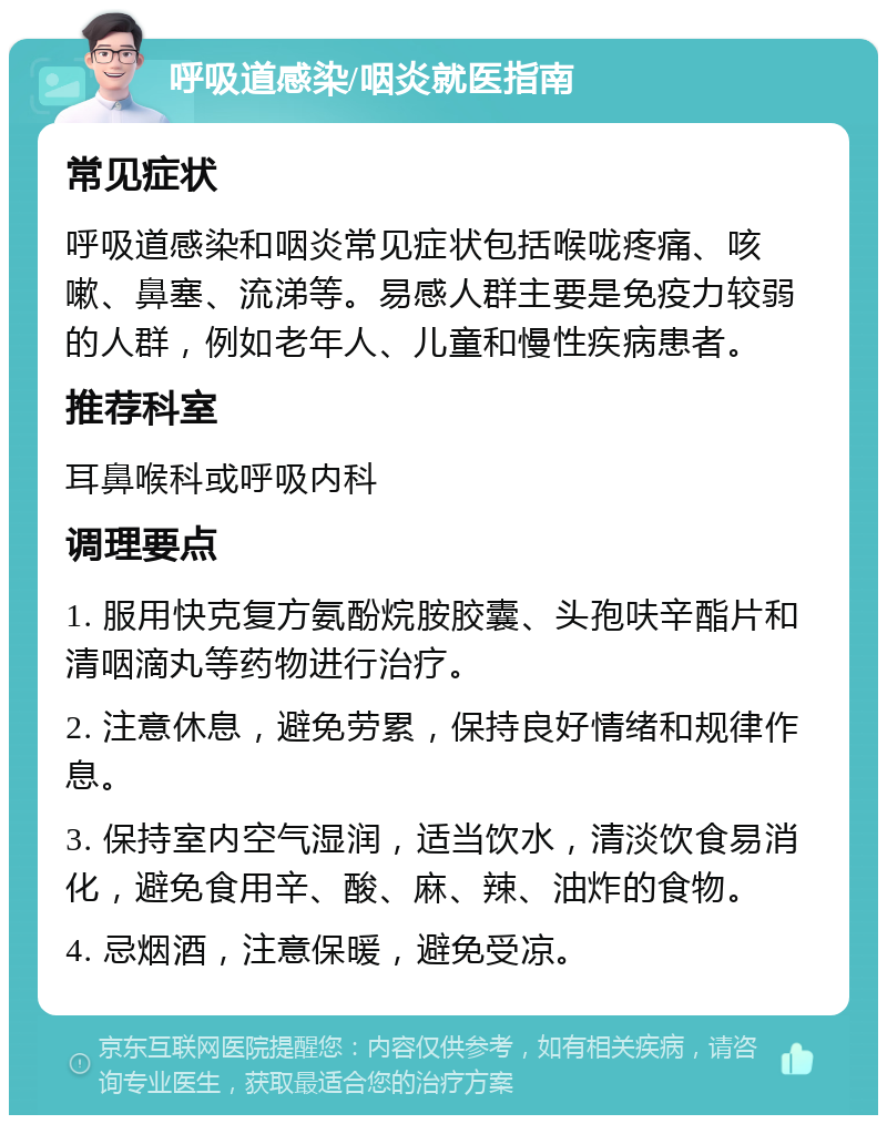 呼吸道感染/咽炎就医指南 常见症状 呼吸道感染和咽炎常见症状包括喉咙疼痛、咳嗽、鼻塞、流涕等。易感人群主要是免疫力较弱的人群，例如老年人、儿童和慢性疾病患者。 推荐科室 耳鼻喉科或呼吸内科 调理要点 1. 服用快克复方氨酚烷胺胶囊、头孢呋辛酯片和清咽滴丸等药物进行治疗。 2. 注意休息，避免劳累，保持良好情绪和规律作息。 3. 保持室内空气湿润，适当饮水，清淡饮食易消化，避免食用辛、酸、麻、辣、油炸的食物。 4. 忌烟酒，注意保暖，避免受凉。