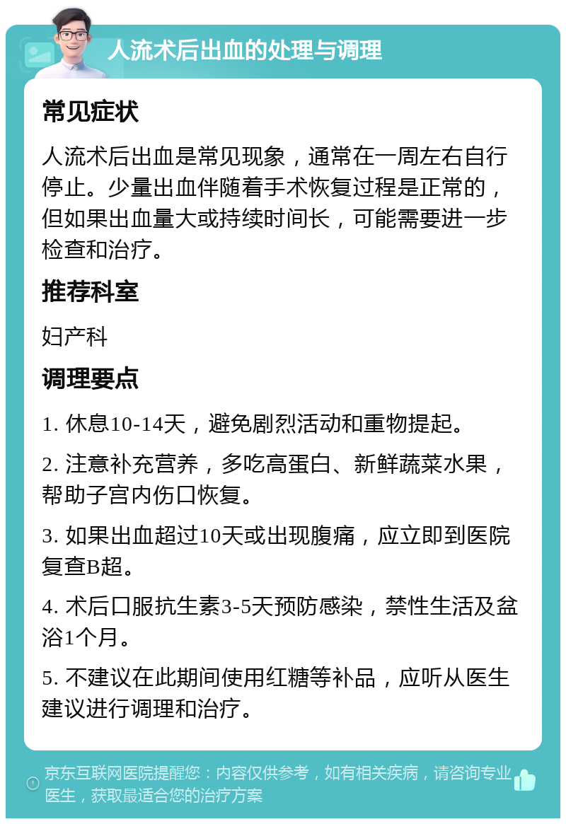 人流术后出血的处理与调理 常见症状 人流术后出血是常见现象，通常在一周左右自行停止。少量出血伴随着手术恢复过程是正常的，但如果出血量大或持续时间长，可能需要进一步检查和治疗。 推荐科室 妇产科 调理要点 1. 休息10-14天，避免剧烈活动和重物提起。 2. 注意补充营养，多吃高蛋白、新鲜蔬菜水果，帮助子宫内伤口恢复。 3. 如果出血超过10天或出现腹痛，应立即到医院复查B超。 4. 术后口服抗生素3-5天预防感染，禁性生活及盆浴1个月。 5. 不建议在此期间使用红糖等补品，应听从医生建议进行调理和治疗。