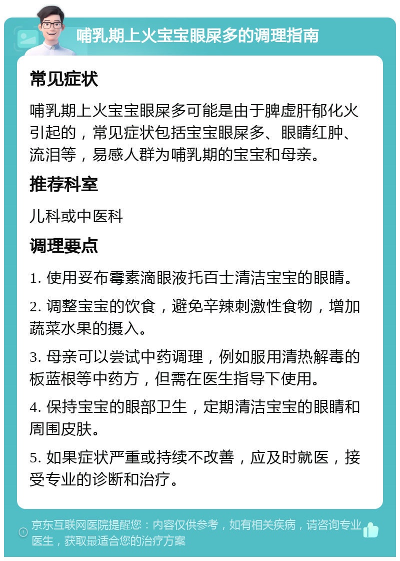 哺乳期上火宝宝眼屎多的调理指南 常见症状 哺乳期上火宝宝眼屎多可能是由于脾虚肝郁化火引起的，常见症状包括宝宝眼屎多、眼睛红肿、流泪等，易感人群为哺乳期的宝宝和母亲。 推荐科室 儿科或中医科 调理要点 1. 使用妥布霉素滴眼液托百士清洁宝宝的眼睛。 2. 调整宝宝的饮食，避免辛辣刺激性食物，增加蔬菜水果的摄入。 3. 母亲可以尝试中药调理，例如服用清热解毒的板蓝根等中药方，但需在医生指导下使用。 4. 保持宝宝的眼部卫生，定期清洁宝宝的眼睛和周围皮肤。 5. 如果症状严重或持续不改善，应及时就医，接受专业的诊断和治疗。