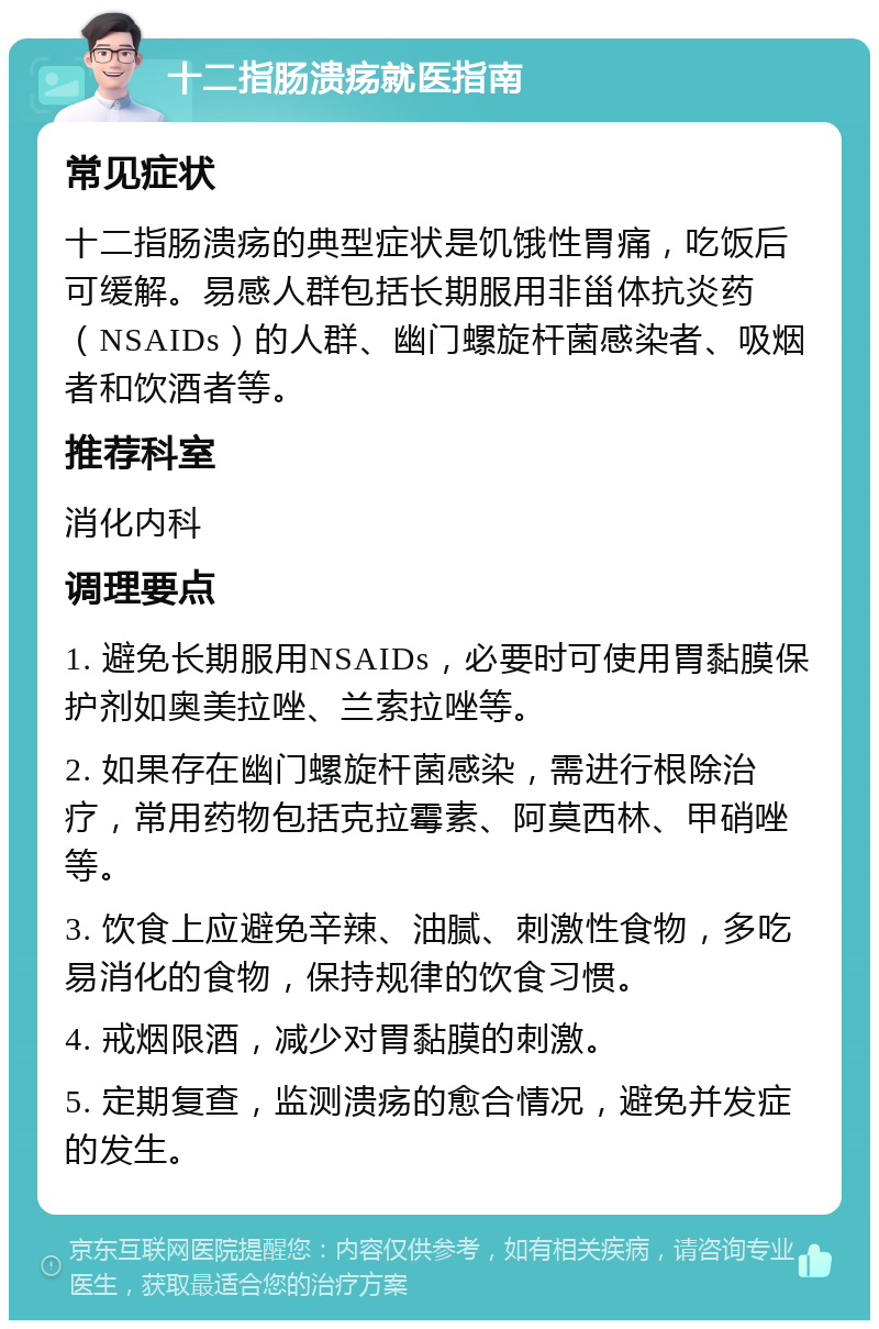 十二指肠溃疡就医指南 常见症状 十二指肠溃疡的典型症状是饥饿性胃痛，吃饭后可缓解。易感人群包括长期服用非甾体抗炎药（NSAIDs）的人群、幽门螺旋杆菌感染者、吸烟者和饮酒者等。 推荐科室 消化内科 调理要点 1. 避免长期服用NSAIDs，必要时可使用胃黏膜保护剂如奥美拉唑、兰索拉唑等。 2. 如果存在幽门螺旋杆菌感染，需进行根除治疗，常用药物包括克拉霉素、阿莫西林、甲硝唑等。 3. 饮食上应避免辛辣、油腻、刺激性食物，多吃易消化的食物，保持规律的饮食习惯。 4. 戒烟限酒，减少对胃黏膜的刺激。 5. 定期复查，监测溃疡的愈合情况，避免并发症的发生。