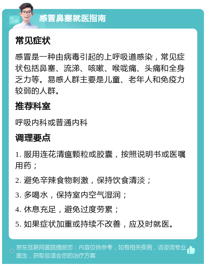 感冒鼻塞就医指南 常见症状 感冒是一种由病毒引起的上呼吸道感染，常见症状包括鼻塞、流涕、咳嗽、喉咙痛、头痛和全身乏力等。易感人群主要是儿童、老年人和免疫力较弱的人群。 推荐科室 呼吸内科或普通内科 调理要点 1. 服用连花清瘟颗粒或胶囊，按照说明书或医嘱用药； 2. 避免辛辣食物刺激，保持饮食清淡； 3. 多喝水，保持室内空气湿润； 4. 休息充足，避免过度劳累； 5. 如果症状加重或持续不改善，应及时就医。