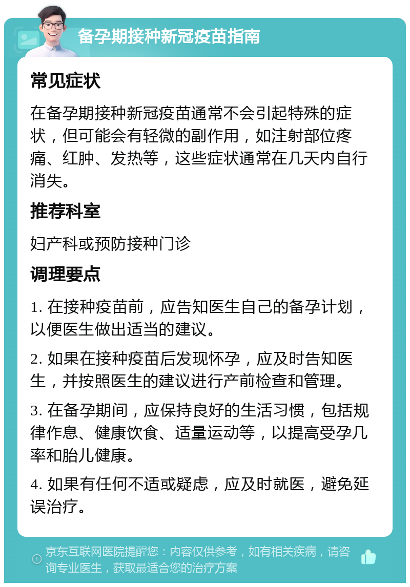 备孕期接种新冠疫苗指南 常见症状 在备孕期接种新冠疫苗通常不会引起特殊的症状，但可能会有轻微的副作用，如注射部位疼痛、红肿、发热等，这些症状通常在几天内自行消失。 推荐科室 妇产科或预防接种门诊 调理要点 1. 在接种疫苗前，应告知医生自己的备孕计划，以便医生做出适当的建议。 2. 如果在接种疫苗后发现怀孕，应及时告知医生，并按照医生的建议进行产前检查和管理。 3. 在备孕期间，应保持良好的生活习惯，包括规律作息、健康饮食、适量运动等，以提高受孕几率和胎儿健康。 4. 如果有任何不适或疑虑，应及时就医，避免延误治疗。