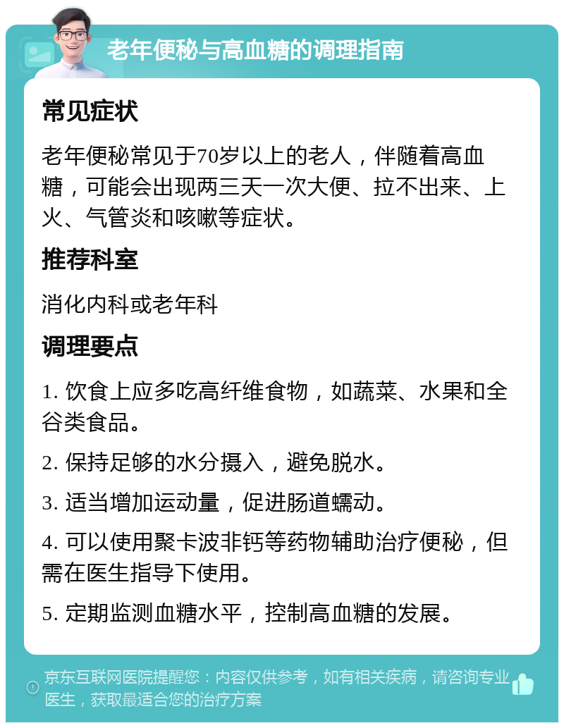 老年便秘与高血糖的调理指南 常见症状 老年便秘常见于70岁以上的老人，伴随着高血糖，可能会出现两三天一次大便、拉不出来、上火、气管炎和咳嗽等症状。 推荐科室 消化内科或老年科 调理要点 1. 饮食上应多吃高纤维食物，如蔬菜、水果和全谷类食品。 2. 保持足够的水分摄入，避免脱水。 3. 适当增加运动量，促进肠道蠕动。 4. 可以使用聚卡波非钙等药物辅助治疗便秘，但需在医生指导下使用。 5. 定期监测血糖水平，控制高血糖的发展。