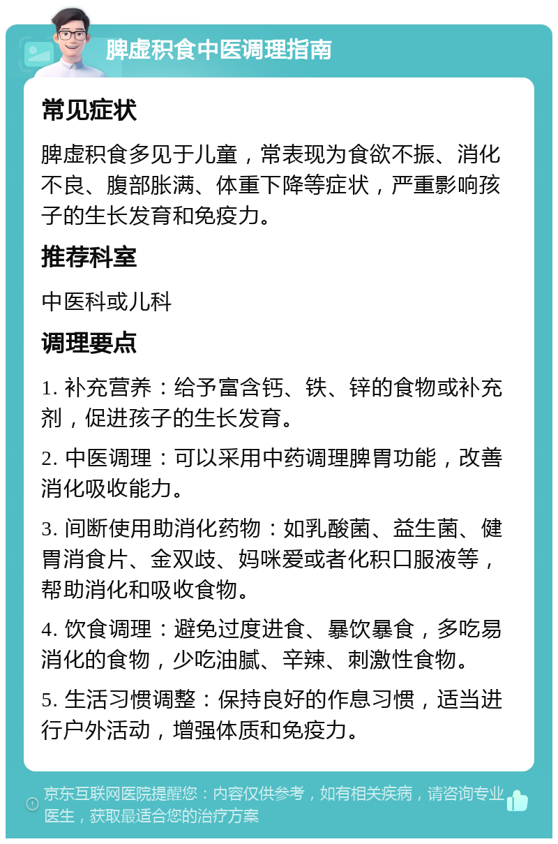 脾虚积食中医调理指南 常见症状 脾虚积食多见于儿童，常表现为食欲不振、消化不良、腹部胀满、体重下降等症状，严重影响孩子的生长发育和免疫力。 推荐科室 中医科或儿科 调理要点 1. 补充营养：给予富含钙、铁、锌的食物或补充剂，促进孩子的生长发育。 2. 中医调理：可以采用中药调理脾胃功能，改善消化吸收能力。 3. 间断使用助消化药物：如乳酸菌、益生菌、健胃消食片、金双歧、妈咪爱或者化积口服液等，帮助消化和吸收食物。 4. 饮食调理：避免过度进食、暴饮暴食，多吃易消化的食物，少吃油腻、辛辣、刺激性食物。 5. 生活习惯调整：保持良好的作息习惯，适当进行户外活动，增强体质和免疫力。