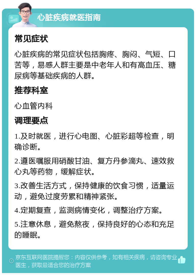 心脏疾病就医指南 常见症状 心脏疾病的常见症状包括胸疼、胸闷、气短、口苦等，易感人群主要是中老年人和有高血压、糖尿病等基础疾病的人群。 推荐科室 心血管内科 调理要点 1.及时就医，进行心电图、心脏彩超等检查，明确诊断。 2.遵医嘱服用硝酸甘油、复方丹参滴丸、速效救心丸等药物，缓解症状。 3.改善生活方式，保持健康的饮食习惯，适量运动，避免过度劳累和精神紧张。 4.定期复查，监测病情变化，调整治疗方案。 5.注意休息，避免熬夜，保持良好的心态和充足的睡眠。