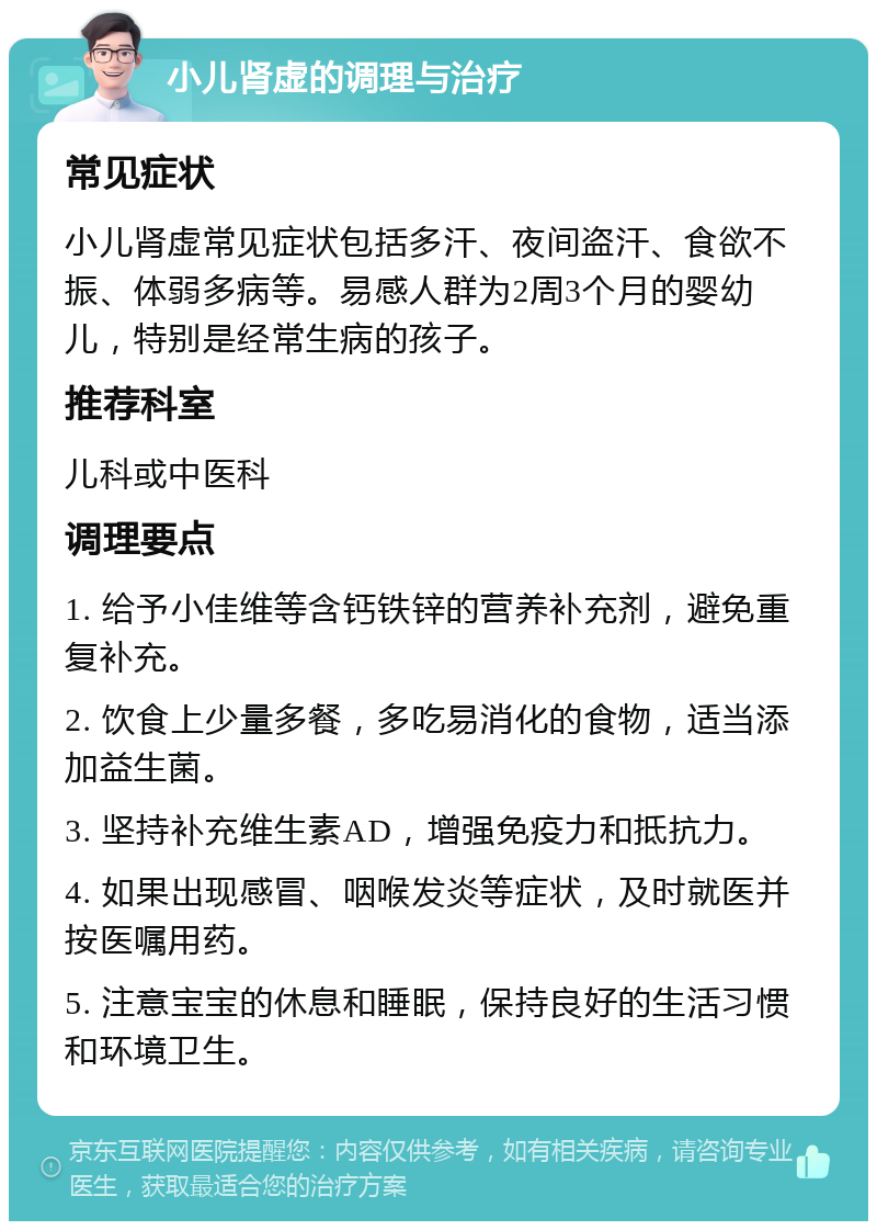 小儿肾虚的调理与治疗 常见症状 小儿肾虚常见症状包括多汗、夜间盗汗、食欲不振、体弱多病等。易感人群为2周3个月的婴幼儿，特别是经常生病的孩子。 推荐科室 儿科或中医科 调理要点 1. 给予小佳维等含钙铁锌的营养补充剂，避免重复补充。 2. 饮食上少量多餐，多吃易消化的食物，适当添加益生菌。 3. 坚持补充维生素AD，增强免疫力和抵抗力。 4. 如果出现感冒、咽喉发炎等症状，及时就医并按医嘱用药。 5. 注意宝宝的休息和睡眠，保持良好的生活习惯和环境卫生。