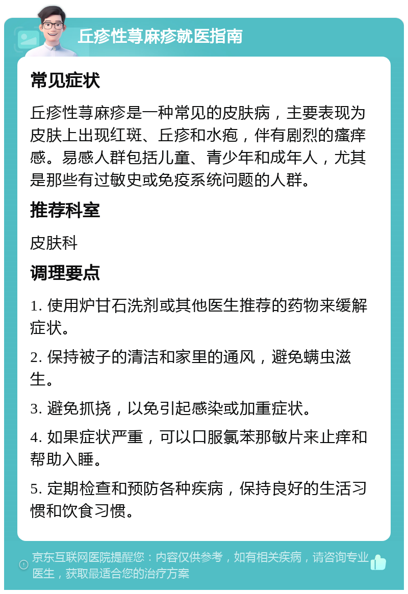 丘疹性荨麻疹就医指南 常见症状 丘疹性荨麻疹是一种常见的皮肤病，主要表现为皮肤上出现红斑、丘疹和水疱，伴有剧烈的瘙痒感。易感人群包括儿童、青少年和成年人，尤其是那些有过敏史或免疫系统问题的人群。 推荐科室 皮肤科 调理要点 1. 使用炉甘石洗剂或其他医生推荐的药物来缓解症状。 2. 保持被子的清洁和家里的通风，避免螨虫滋生。 3. 避免抓挠，以免引起感染或加重症状。 4. 如果症状严重，可以口服氯苯那敏片来止痒和帮助入睡。 5. 定期检查和预防各种疾病，保持良好的生活习惯和饮食习惯。