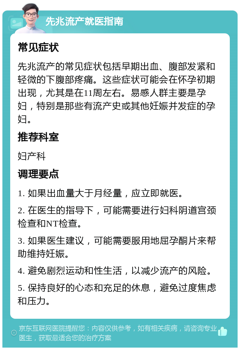 先兆流产就医指南 常见症状 先兆流产的常见症状包括早期出血、腹部发紧和轻微的下腹部疼痛。这些症状可能会在怀孕初期出现，尤其是在11周左右。易感人群主要是孕妇，特别是那些有流产史或其他妊娠并发症的孕妇。 推荐科室 妇产科 调理要点 1. 如果出血量大于月经量，应立即就医。 2. 在医生的指导下，可能需要进行妇科阴道宫颈检查和NT检查。 3. 如果医生建议，可能需要服用地屈孕酮片来帮助维持妊娠。 4. 避免剧烈运动和性生活，以减少流产的风险。 5. 保持良好的心态和充足的休息，避免过度焦虑和压力。