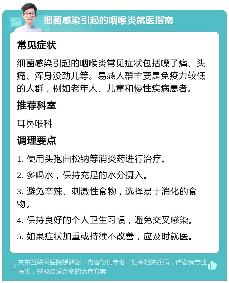 细菌感染引起的咽喉炎就医指南 常见症状 细菌感染引起的咽喉炎常见症状包括嗓子痛、头痛、浑身没劲儿等。易感人群主要是免疫力较低的人群，例如老年人、儿童和慢性疾病患者。 推荐科室 耳鼻喉科 调理要点 1. 使用头孢曲松钠等消炎药进行治疗。 2. 多喝水，保持充足的水分摄入。 3. 避免辛辣、刺激性食物，选择易于消化的食物。 4. 保持良好的个人卫生习惯，避免交叉感染。 5. 如果症状加重或持续不改善，应及时就医。