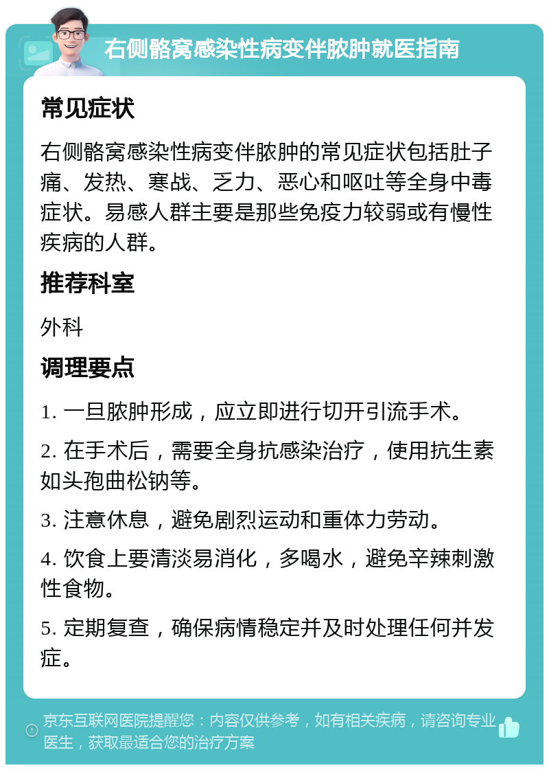 右侧骼窝感染性病变伴脓肿就医指南 常见症状 右侧骼窝感染性病变伴脓肿的常见症状包括肚子痛、发热、寒战、乏力、恶心和呕吐等全身中毒症状。易感人群主要是那些免疫力较弱或有慢性疾病的人群。 推荐科室 外科 调理要点 1. 一旦脓肿形成，应立即进行切开引流手术。 2. 在手术后，需要全身抗感染治疗，使用抗生素如头孢曲松钠等。 3. 注意休息，避免剧烈运动和重体力劳动。 4. 饮食上要清淡易消化，多喝水，避免辛辣刺激性食物。 5. 定期复查，确保病情稳定并及时处理任何并发症。