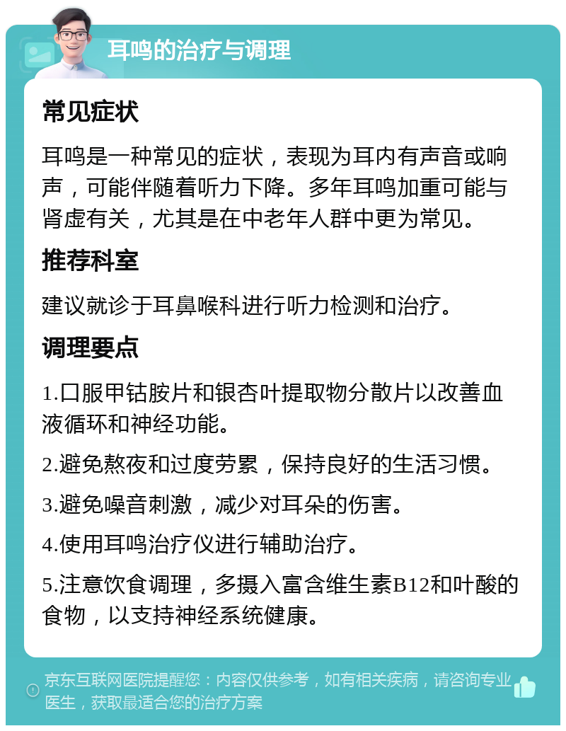 耳鸣的治疗与调理 常见症状 耳鸣是一种常见的症状，表现为耳内有声音或响声，可能伴随着听力下降。多年耳鸣加重可能与肾虚有关，尤其是在中老年人群中更为常见。 推荐科室 建议就诊于耳鼻喉科进行听力检测和治疗。 调理要点 1.口服甲钴胺片和银杏叶提取物分散片以改善血液循环和神经功能。 2.避免熬夜和过度劳累，保持良好的生活习惯。 3.避免噪音刺激，减少对耳朵的伤害。 4.使用耳鸣治疗仪进行辅助治疗。 5.注意饮食调理，多摄入富含维生素B12和叶酸的食物，以支持神经系统健康。