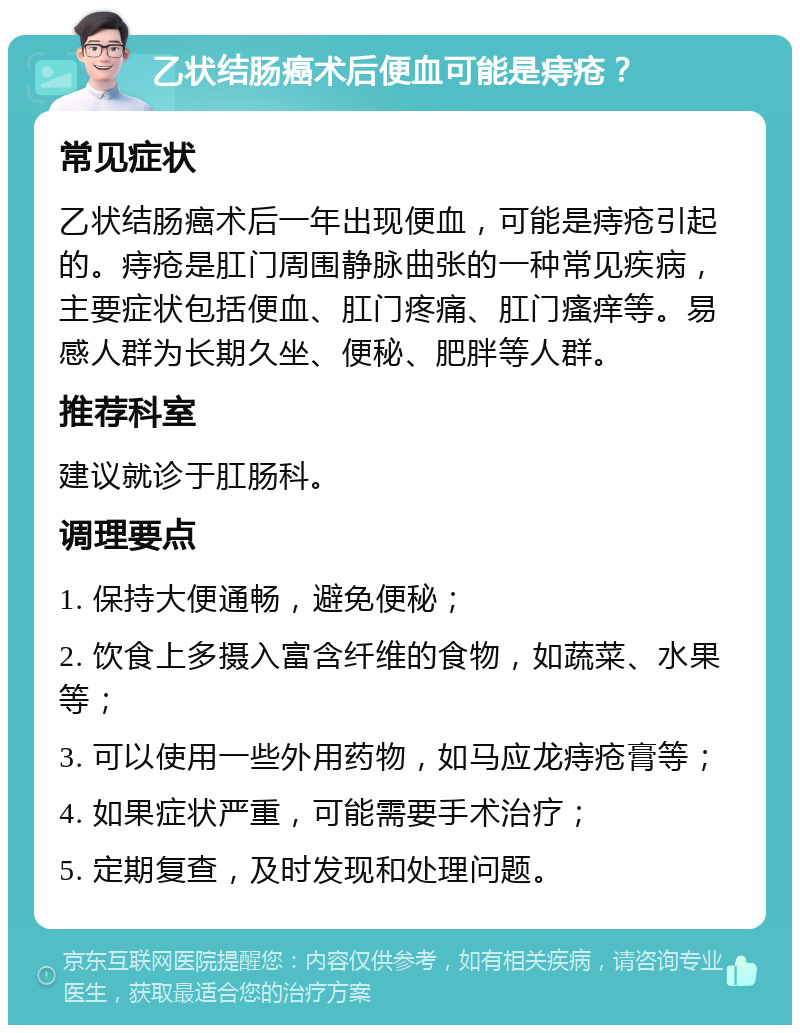 乙状结肠癌术后便血可能是痔疮？ 常见症状 乙状结肠癌术后一年出现便血，可能是痔疮引起的。痔疮是肛门周围静脉曲张的一种常见疾病，主要症状包括便血、肛门疼痛、肛门瘙痒等。易感人群为长期久坐、便秘、肥胖等人群。 推荐科室 建议就诊于肛肠科。 调理要点 1. 保持大便通畅，避免便秘； 2. 饮食上多摄入富含纤维的食物，如蔬菜、水果等； 3. 可以使用一些外用药物，如马应龙痔疮膏等； 4. 如果症状严重，可能需要手术治疗； 5. 定期复查，及时发现和处理问题。