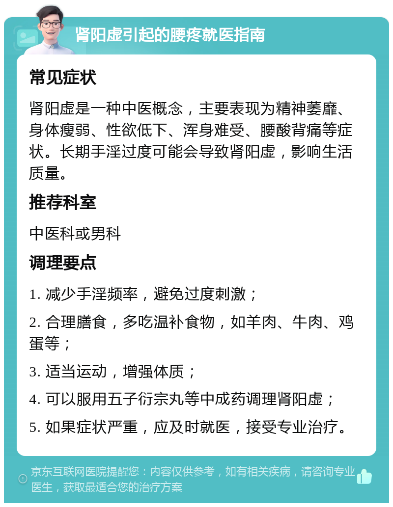 肾阳虚引起的腰疼就医指南 常见症状 肾阳虚是一种中医概念，主要表现为精神萎靡、身体瘦弱、性欲低下、浑身难受、腰酸背痛等症状。长期手淫过度可能会导致肾阳虚，影响生活质量。 推荐科室 中医科或男科 调理要点 1. 减少手淫频率，避免过度刺激； 2. 合理膳食，多吃温补食物，如羊肉、牛肉、鸡蛋等； 3. 适当运动，增强体质； 4. 可以服用五子衍宗丸等中成药调理肾阳虚； 5. 如果症状严重，应及时就医，接受专业治疗。