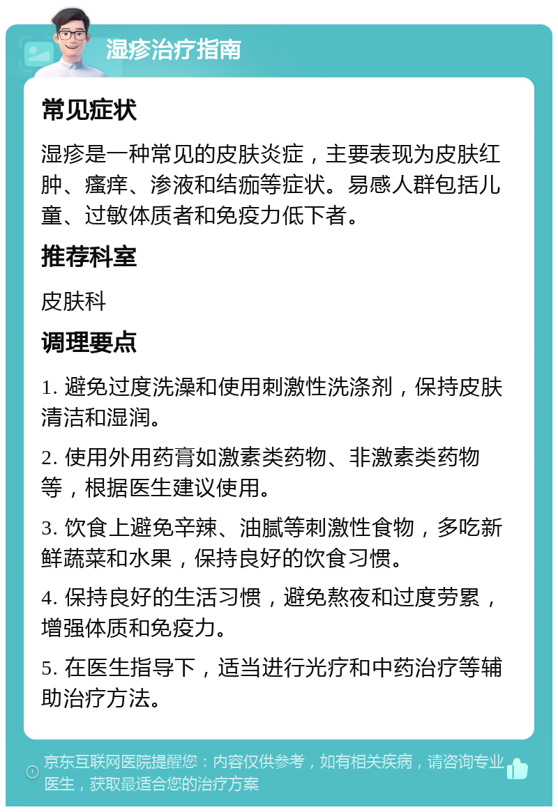 湿疹治疗指南 常见症状 湿疹是一种常见的皮肤炎症，主要表现为皮肤红肿、瘙痒、渗液和结痂等症状。易感人群包括儿童、过敏体质者和免疫力低下者。 推荐科室 皮肤科 调理要点 1. 避免过度洗澡和使用刺激性洗涤剂，保持皮肤清洁和湿润。 2. 使用外用药膏如激素类药物、非激素类药物等，根据医生建议使用。 3. 饮食上避免辛辣、油腻等刺激性食物，多吃新鲜蔬菜和水果，保持良好的饮食习惯。 4. 保持良好的生活习惯，避免熬夜和过度劳累，增强体质和免疫力。 5. 在医生指导下，适当进行光疗和中药治疗等辅助治疗方法。