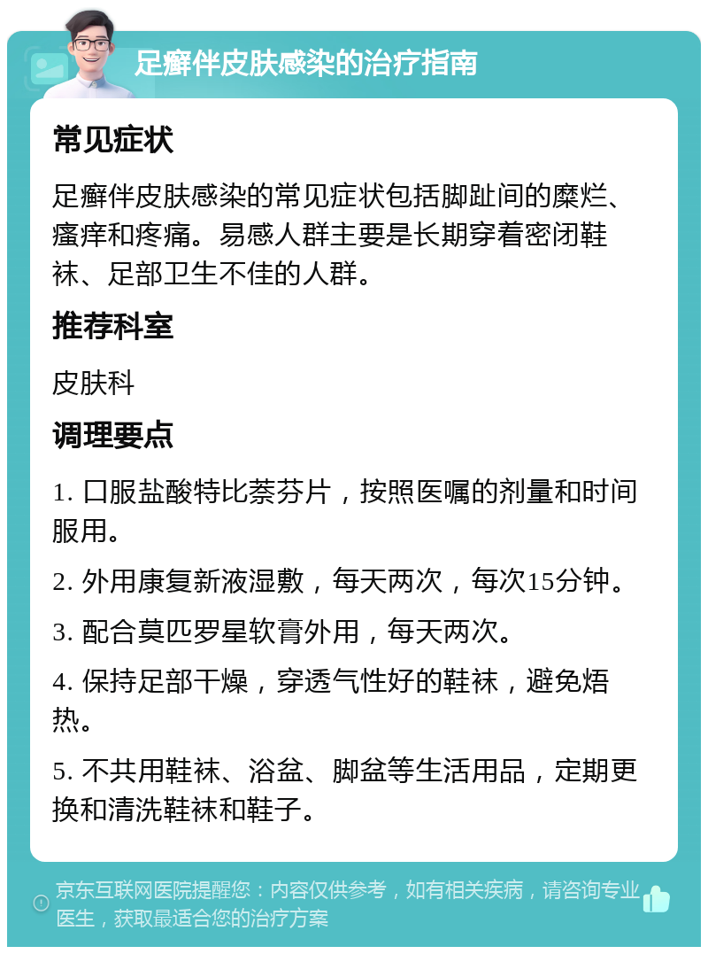 足癣伴皮肤感染的治疗指南 常见症状 足癣伴皮肤感染的常见症状包括脚趾间的糜烂、瘙痒和疼痛。易感人群主要是长期穿着密闭鞋袜、足部卫生不佳的人群。 推荐科室 皮肤科 调理要点 1. 口服盐酸特比萘芬片，按照医嘱的剂量和时间服用。 2. 外用康复新液湿敷，每天两次，每次15分钟。 3. 配合莫匹罗星软膏外用，每天两次。 4. 保持足部干燥，穿透气性好的鞋袜，避免焐热。 5. 不共用鞋袜、浴盆、脚盆等生活用品，定期更换和清洗鞋袜和鞋子。