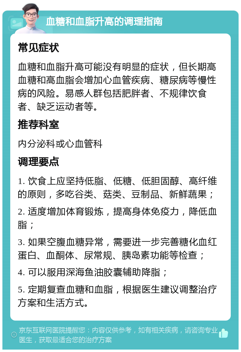 血糖和血脂升高的调理指南 常见症状 血糖和血脂升高可能没有明显的症状，但长期高血糖和高血脂会增加心血管疾病、糖尿病等慢性病的风险。易感人群包括肥胖者、不规律饮食者、缺乏运动者等。 推荐科室 内分泌科或心血管科 调理要点 1. 饮食上应坚持低脂、低糖、低胆固醇、高纤维的原则，多吃谷类、菇类、豆制品、新鲜蔬果； 2. 适度增加体育锻炼，提高身体免疫力，降低血脂； 3. 如果空腹血糖异常，需要进一步完善糖化血红蛋白、血酮体、尿常规、胰岛素功能等检查； 4. 可以服用深海鱼油胶囊辅助降脂； 5. 定期复查血糖和血脂，根据医生建议调整治疗方案和生活方式。