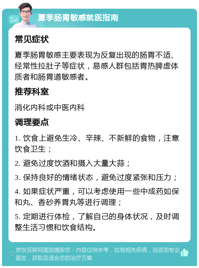 夏季肠胃敏感就医指南 常见症状 夏季肠胃敏感主要表现为反复出现的肠胃不适、经常性拉肚子等症状，易感人群包括胃热脾虚体质者和肠胃道敏感者。 推荐科室 消化内科或中医内科 调理要点 1. 饮食上避免生冷、辛辣、不新鲜的食物，注意饮食卫生； 2. 避免过度饮酒和摄入大量大蒜； 3. 保持良好的情绪状态，避免过度紧张和压力； 4. 如果症状严重，可以考虑使用一些中成药如保和丸、香砂养胃丸等进行调理； 5. 定期进行体检，了解自己的身体状况，及时调整生活习惯和饮食结构。