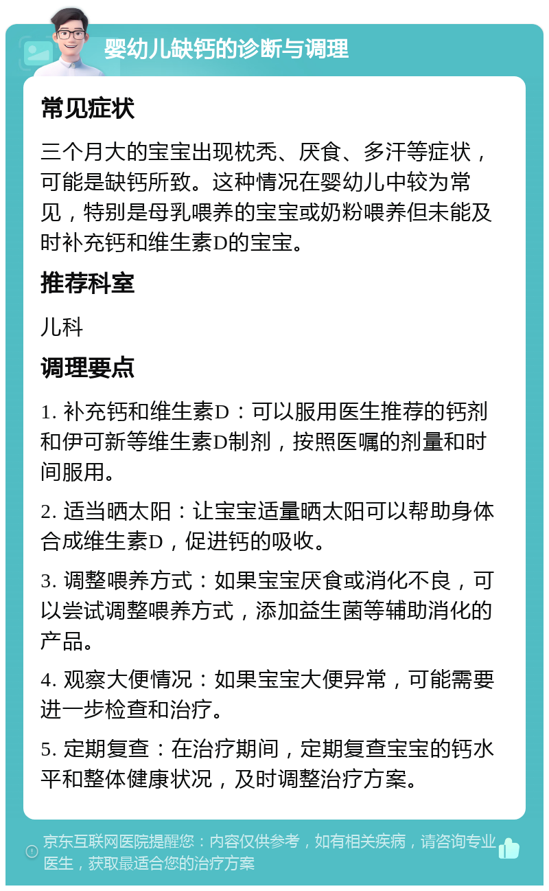 婴幼儿缺钙的诊断与调理 常见症状 三个月大的宝宝出现枕秃、厌食、多汗等症状，可能是缺钙所致。这种情况在婴幼儿中较为常见，特别是母乳喂养的宝宝或奶粉喂养但未能及时补充钙和维生素D的宝宝。 推荐科室 儿科 调理要点 1. 补充钙和维生素D：可以服用医生推荐的钙剂和伊可新等维生素D制剂，按照医嘱的剂量和时间服用。 2. 适当晒太阳：让宝宝适量晒太阳可以帮助身体合成维生素D，促进钙的吸收。 3. 调整喂养方式：如果宝宝厌食或消化不良，可以尝试调整喂养方式，添加益生菌等辅助消化的产品。 4. 观察大便情况：如果宝宝大便异常，可能需要进一步检查和治疗。 5. 定期复查：在治疗期间，定期复查宝宝的钙水平和整体健康状况，及时调整治疗方案。