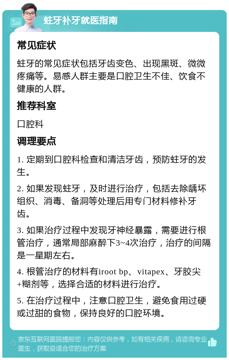 蛀牙补牙就医指南 常见症状 蛀牙的常见症状包括牙齿变色、出现黑斑、微微疼痛等。易感人群主要是口腔卫生不佳、饮食不健康的人群。 推荐科室 口腔科 调理要点 1. 定期到口腔科检查和清洁牙齿，预防蛀牙的发生。 2. 如果发现蛀牙，及时进行治疗，包括去除龋坏组织、消毒、备洞等处理后用专门材料修补牙齿。 3. 如果治疗过程中发现牙神经暴露，需要进行根管治疗，通常局部麻醉下3~4次治疗，治疗的间隔是一星期左右。 4. 根管治疗的材料有iroot bp、vitapex、牙胶尖+糊剂等，选择合适的材料进行治疗。 5. 在治疗过程中，注意口腔卫生，避免食用过硬或过甜的食物，保持良好的口腔环境。