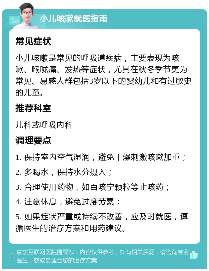 小儿咳嗽就医指南 常见症状 小儿咳嗽是常见的呼吸道疾病，主要表现为咳嗽、喉咙痛、发热等症状，尤其在秋冬季节更为常见。易感人群包括3岁以下的婴幼儿和有过敏史的儿童。 推荐科室 儿科或呼吸内科 调理要点 1. 保持室内空气湿润，避免干燥刺激咳嗽加重； 2. 多喝水，保持水分摄入； 3. 合理使用药物，如百咳宁颗粒等止咳药； 4. 注意休息，避免过度劳累； 5. 如果症状严重或持续不改善，应及时就医，遵循医生的治疗方案和用药建议。