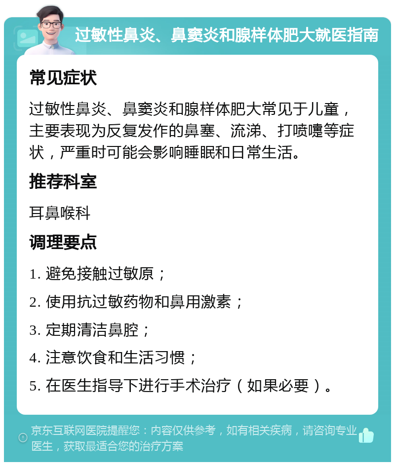 过敏性鼻炎、鼻窦炎和腺样体肥大就医指南 常见症状 过敏性鼻炎、鼻窦炎和腺样体肥大常见于儿童，主要表现为反复发作的鼻塞、流涕、打喷嚏等症状，严重时可能会影响睡眠和日常生活。 推荐科室 耳鼻喉科 调理要点 1. 避免接触过敏原； 2. 使用抗过敏药物和鼻用激素； 3. 定期清洁鼻腔； 4. 注意饮食和生活习惯； 5. 在医生指导下进行手术治疗（如果必要）。