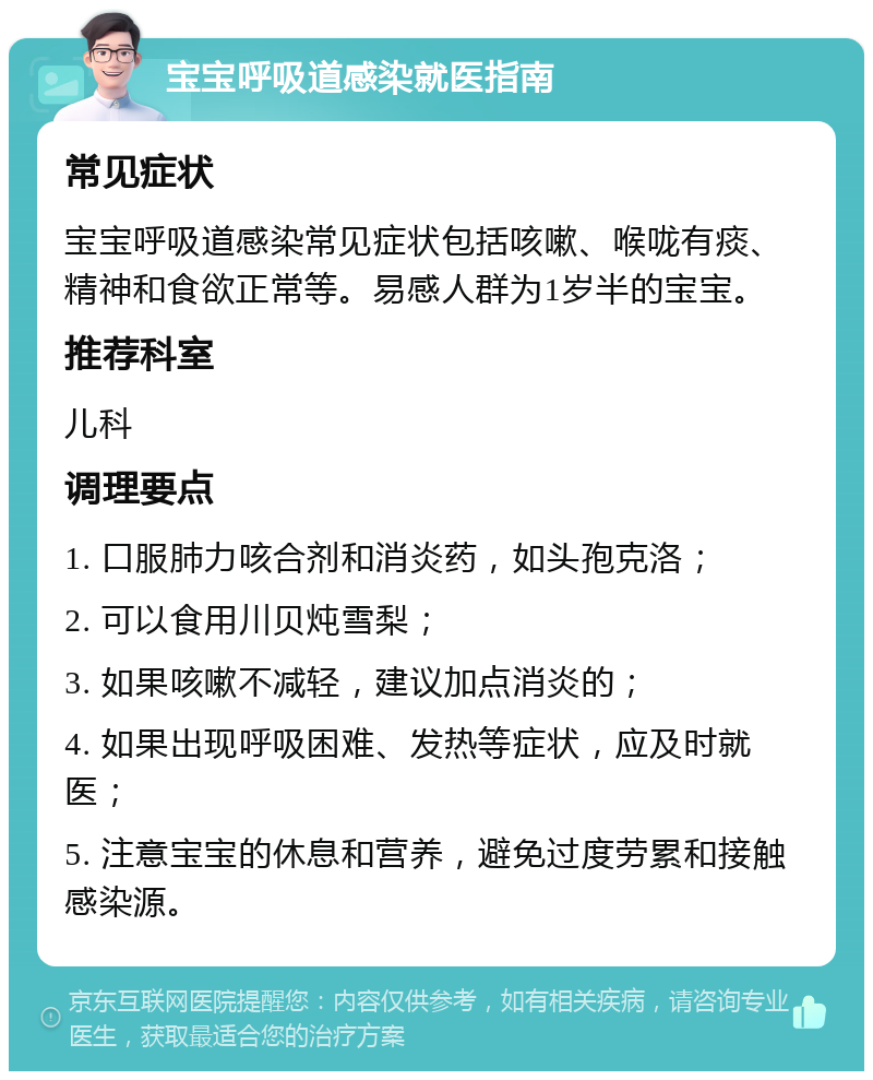 宝宝呼吸道感染就医指南 常见症状 宝宝呼吸道感染常见症状包括咳嗽、喉咙有痰、精神和食欲正常等。易感人群为1岁半的宝宝。 推荐科室 儿科 调理要点 1. 口服肺力咳合剂和消炎药，如头孢克洛； 2. 可以食用川贝炖雪梨； 3. 如果咳嗽不减轻，建议加点消炎的； 4. 如果出现呼吸困难、发热等症状，应及时就医； 5. 注意宝宝的休息和营养，避免过度劳累和接触感染源。