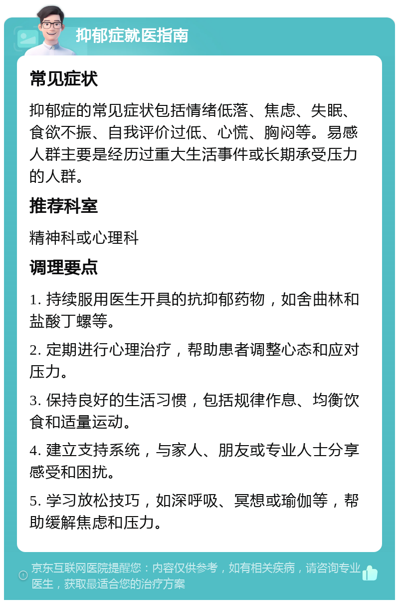 抑郁症就医指南 常见症状 抑郁症的常见症状包括情绪低落、焦虑、失眠、食欲不振、自我评价过低、心慌、胸闷等。易感人群主要是经历过重大生活事件或长期承受压力的人群。 推荐科室 精神科或心理科 调理要点 1. 持续服用医生开具的抗抑郁药物，如舍曲林和盐酸丁螺等。 2. 定期进行心理治疗，帮助患者调整心态和应对压力。 3. 保持良好的生活习惯，包括规律作息、均衡饮食和适量运动。 4. 建立支持系统，与家人、朋友或专业人士分享感受和困扰。 5. 学习放松技巧，如深呼吸、冥想或瑜伽等，帮助缓解焦虑和压力。