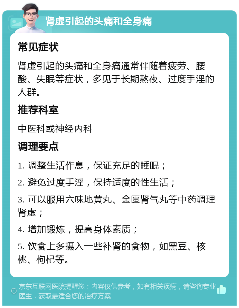 肾虚引起的头痛和全身痛 常见症状 肾虚引起的头痛和全身痛通常伴随着疲劳、腰酸、失眠等症状，多见于长期熬夜、过度手淫的人群。 推荐科室 中医科或神经内科 调理要点 1. 调整生活作息，保证充足的睡眠； 2. 避免过度手淫，保持适度的性生活； 3. 可以服用六味地黄丸、金匮肾气丸等中药调理肾虚； 4. 增加锻炼，提高身体素质； 5. 饮食上多摄入一些补肾的食物，如黑豆、核桃、枸杞等。