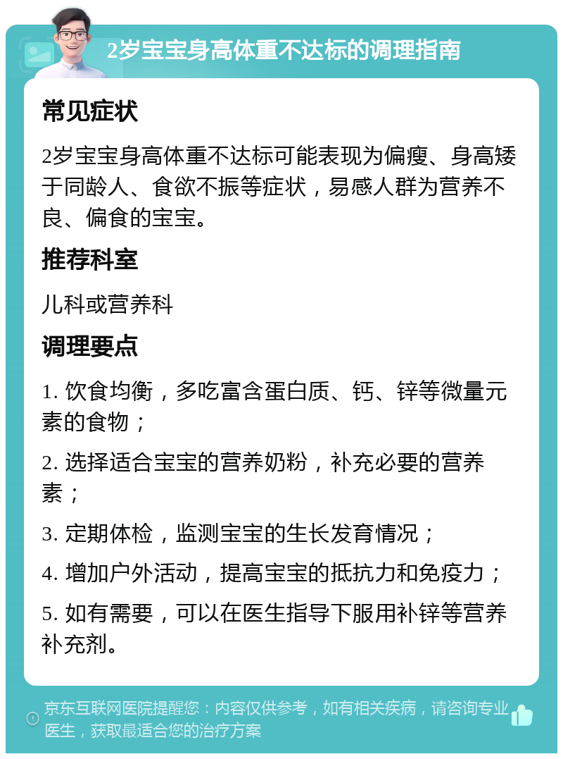 2岁宝宝身高体重不达标的调理指南 常见症状 2岁宝宝身高体重不达标可能表现为偏瘦、身高矮于同龄人、食欲不振等症状，易感人群为营养不良、偏食的宝宝。 推荐科室 儿科或营养科 调理要点 1. 饮食均衡，多吃富含蛋白质、钙、锌等微量元素的食物； 2. 选择适合宝宝的营养奶粉，补充必要的营养素； 3. 定期体检，监测宝宝的生长发育情况； 4. 增加户外活动，提高宝宝的抵抗力和免疫力； 5. 如有需要，可以在医生指导下服用补锌等营养补充剂。