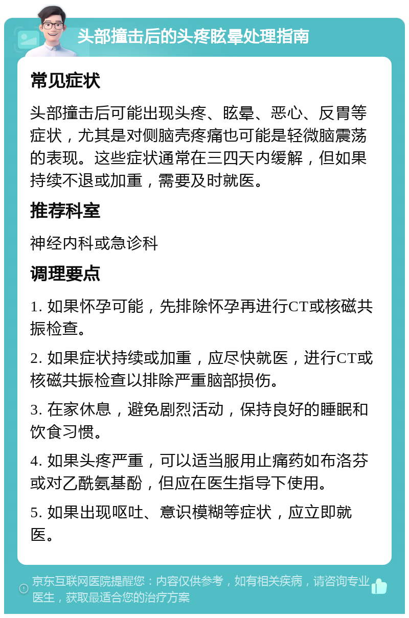 头部撞击后的头疼眩晕处理指南 常见症状 头部撞击后可能出现头疼、眩晕、恶心、反胃等症状，尤其是对侧脑壳疼痛也可能是轻微脑震荡的表现。这些症状通常在三四天内缓解，但如果持续不退或加重，需要及时就医。 推荐科室 神经内科或急诊科 调理要点 1. 如果怀孕可能，先排除怀孕再进行CT或核磁共振检查。 2. 如果症状持续或加重，应尽快就医，进行CT或核磁共振检查以排除严重脑部损伤。 3. 在家休息，避免剧烈活动，保持良好的睡眠和饮食习惯。 4. 如果头疼严重，可以适当服用止痛药如布洛芬或对乙酰氨基酚，但应在医生指导下使用。 5. 如果出现呕吐、意识模糊等症状，应立即就医。