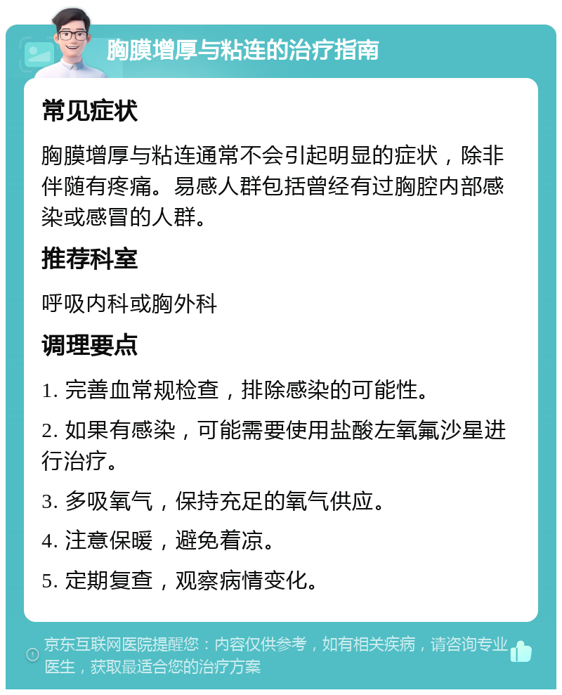 胸膜增厚与粘连的治疗指南 常见症状 胸膜增厚与粘连通常不会引起明显的症状，除非伴随有疼痛。易感人群包括曾经有过胸腔内部感染或感冒的人群。 推荐科室 呼吸内科或胸外科 调理要点 1. 完善血常规检查，排除感染的可能性。 2. 如果有感染，可能需要使用盐酸左氧氟沙星进行治疗。 3. 多吸氧气，保持充足的氧气供应。 4. 注意保暖，避免着凉。 5. 定期复查，观察病情变化。