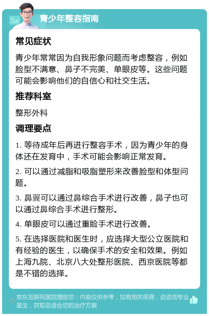 青少年整容指南 常见症状 青少年常常因为自我形象问题而考虑整容，例如脸型不满意、鼻子不完美、单眼皮等。这些问题可能会影响他们的自信心和社交生活。 推荐科室 整形外科 调理要点 1. 等待成年后再进行整容手术，因为青少年的身体还在发育中，手术可能会影响正常发育。 2. 可以通过减脂和吸脂塑形来改善脸型和体型问题。 3. 鼻翼可以通过鼻综合手术进行改善，鼻子也可以通过鼻综合手术进行整形。 4. 单眼皮可以通过重睑手术进行改善。 5. 在选择医院和医生时，应选择大型公立医院和有经验的医生，以确保手术的安全和效果。例如上海九院、北京八大处整形医院、西京医院等都是不错的选择。