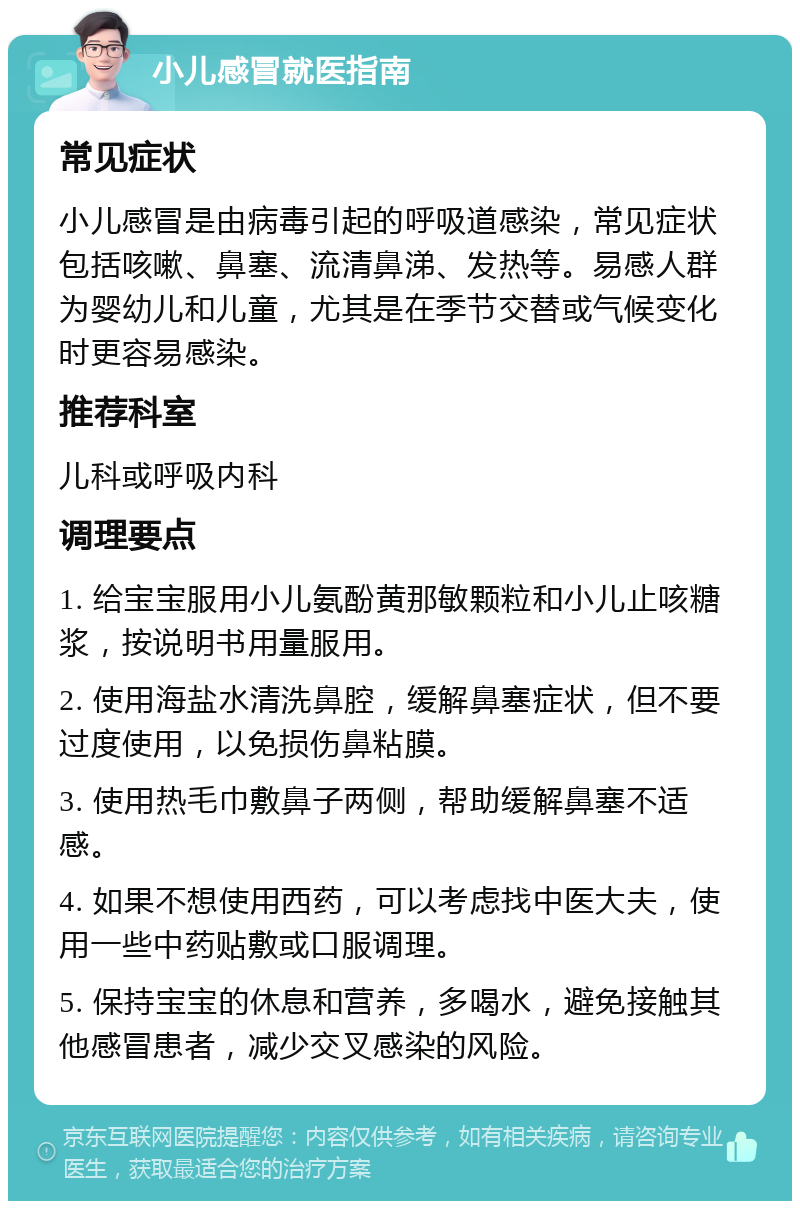 小儿感冒就医指南 常见症状 小儿感冒是由病毒引起的呼吸道感染，常见症状包括咳嗽、鼻塞、流清鼻涕、发热等。易感人群为婴幼儿和儿童，尤其是在季节交替或气候变化时更容易感染。 推荐科室 儿科或呼吸内科 调理要点 1. 给宝宝服用小儿氨酚黄那敏颗粒和小儿止咳糖浆，按说明书用量服用。 2. 使用海盐水清洗鼻腔，缓解鼻塞症状，但不要过度使用，以免损伤鼻粘膜。 3. 使用热毛巾敷鼻子两侧，帮助缓解鼻塞不适感。 4. 如果不想使用西药，可以考虑找中医大夫，使用一些中药贴敷或口服调理。 5. 保持宝宝的休息和营养，多喝水，避免接触其他感冒患者，减少交叉感染的风险。