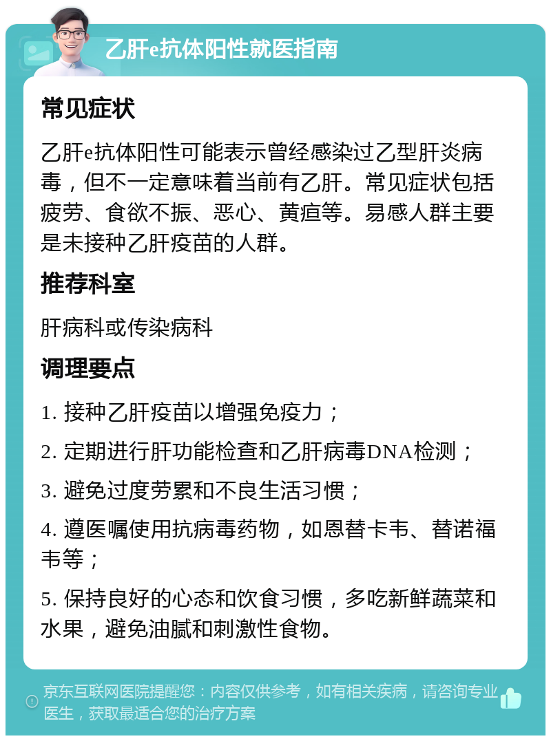 乙肝e抗体阳性就医指南 常见症状 乙肝e抗体阳性可能表示曾经感染过乙型肝炎病毒，但不一定意味着当前有乙肝。常见症状包括疲劳、食欲不振、恶心、黄疸等。易感人群主要是未接种乙肝疫苗的人群。 推荐科室 肝病科或传染病科 调理要点 1. 接种乙肝疫苗以增强免疫力； 2. 定期进行肝功能检查和乙肝病毒DNA检测； 3. 避免过度劳累和不良生活习惯； 4. 遵医嘱使用抗病毒药物，如恩替卡韦、替诺福韦等； 5. 保持良好的心态和饮食习惯，多吃新鲜蔬菜和水果，避免油腻和刺激性食物。