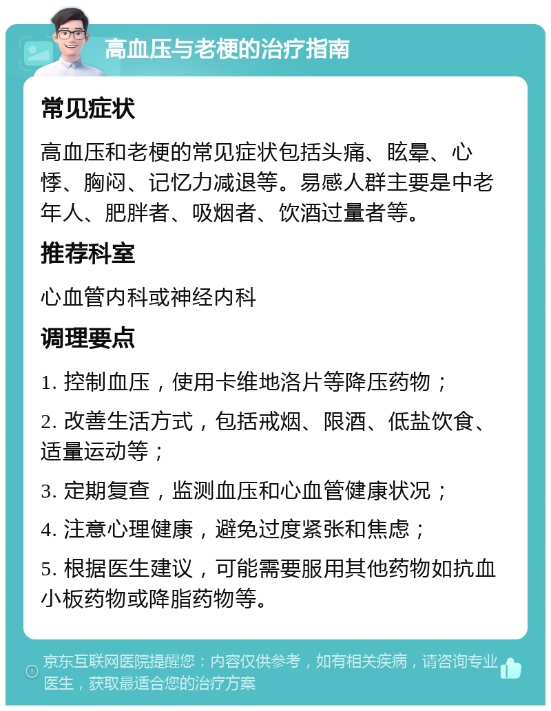 高血压与老梗的治疗指南 常见症状 高血压和老梗的常见症状包括头痛、眩晕、心悸、胸闷、记忆力减退等。易感人群主要是中老年人、肥胖者、吸烟者、饮酒过量者等。 推荐科室 心血管内科或神经内科 调理要点 1. 控制血压，使用卡维地洛片等降压药物； 2. 改善生活方式，包括戒烟、限酒、低盐饮食、适量运动等； 3. 定期复查，监测血压和心血管健康状况； 4. 注意心理健康，避免过度紧张和焦虑； 5. 根据医生建议，可能需要服用其他药物如抗血小板药物或降脂药物等。