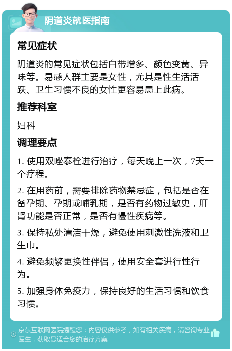 阴道炎就医指南 常见症状 阴道炎的常见症状包括白带增多、颜色变黄、异味等。易感人群主要是女性，尤其是性生活活跃、卫生习惯不良的女性更容易患上此病。 推荐科室 妇科 调理要点 1. 使用双唑泰栓进行治疗，每天晚上一次，7天一个疗程。 2. 在用药前，需要排除药物禁忌症，包括是否在备孕期、孕期或哺乳期，是否有药物过敏史，肝肾功能是否正常，是否有慢性疾病等。 3. 保持私处清洁干燥，避免使用刺激性洗液和卫生巾。 4. 避免频繁更换性伴侣，使用安全套进行性行为。 5. 加强身体免疫力，保持良好的生活习惯和饮食习惯。