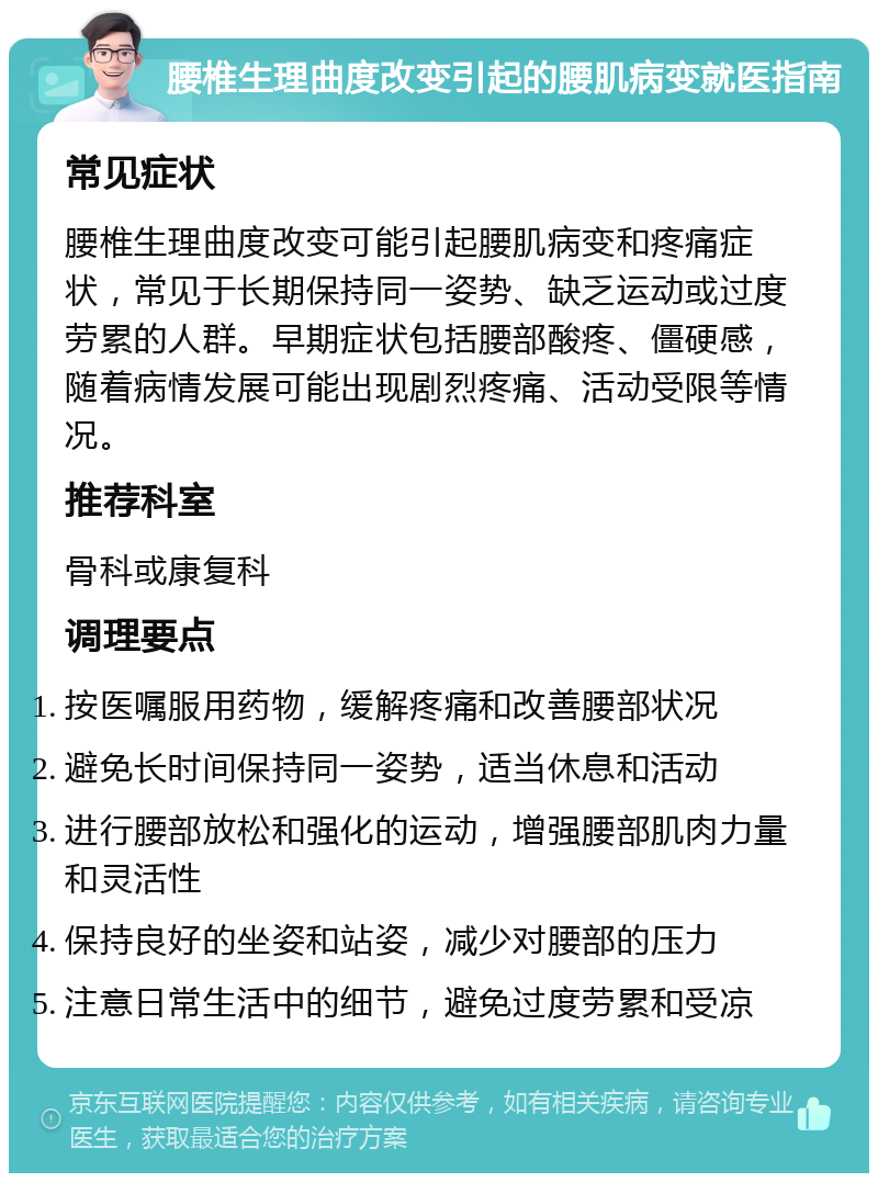 腰椎生理曲度改变引起的腰肌病变就医指南 常见症状 腰椎生理曲度改变可能引起腰肌病变和疼痛症状，常见于长期保持同一姿势、缺乏运动或过度劳累的人群。早期症状包括腰部酸疼、僵硬感，随着病情发展可能出现剧烈疼痛、活动受限等情况。 推荐科室 骨科或康复科 调理要点 按医嘱服用药物，缓解疼痛和改善腰部状况 避免长时间保持同一姿势，适当休息和活动 进行腰部放松和强化的运动，增强腰部肌肉力量和灵活性 保持良好的坐姿和站姿，减少对腰部的压力 注意日常生活中的细节，避免过度劳累和受凉