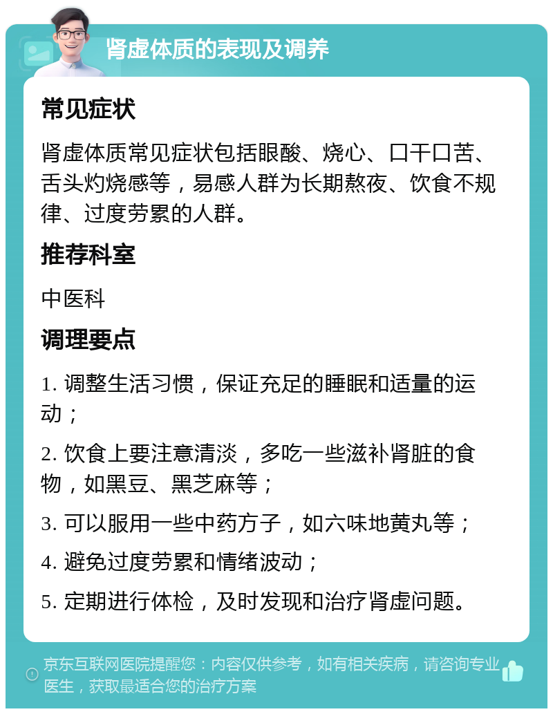 肾虚体质的表现及调养 常见症状 肾虚体质常见症状包括眼酸、烧心、口干口苦、舌头灼烧感等，易感人群为长期熬夜、饮食不规律、过度劳累的人群。 推荐科室 中医科 调理要点 1. 调整生活习惯，保证充足的睡眠和适量的运动； 2. 饮食上要注意清淡，多吃一些滋补肾脏的食物，如黑豆、黑芝麻等； 3. 可以服用一些中药方子，如六味地黄丸等； 4. 避免过度劳累和情绪波动； 5. 定期进行体检，及时发现和治疗肾虚问题。