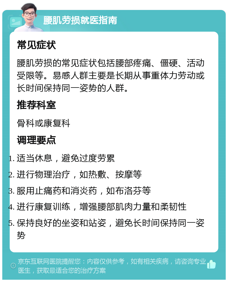 腰肌劳损就医指南 常见症状 腰肌劳损的常见症状包括腰部疼痛、僵硬、活动受限等。易感人群主要是长期从事重体力劳动或长时间保持同一姿势的人群。 推荐科室 骨科或康复科 调理要点 适当休息，避免过度劳累 进行物理治疗，如热敷、按摩等 服用止痛药和消炎药，如布洛芬等 进行康复训练，增强腰部肌肉力量和柔韧性 保持良好的坐姿和站姿，避免长时间保持同一姿势