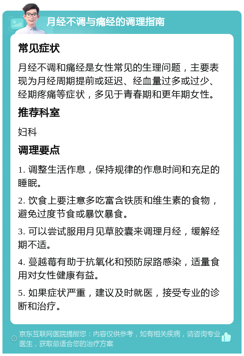 月经不调与痛经的调理指南 常见症状 月经不调和痛经是女性常见的生理问题，主要表现为月经周期提前或延迟、经血量过多或过少、经期疼痛等症状，多见于青春期和更年期女性。 推荐科室 妇科 调理要点 1. 调整生活作息，保持规律的作息时间和充足的睡眠。 2. 饮食上要注意多吃富含铁质和维生素的食物，避免过度节食或暴饮暴食。 3. 可以尝试服用月见草胶囊来调理月经，缓解经期不适。 4. 蔓越莓有助于抗氧化和预防尿路感染，适量食用对女性健康有益。 5. 如果症状严重，建议及时就医，接受专业的诊断和治疗。