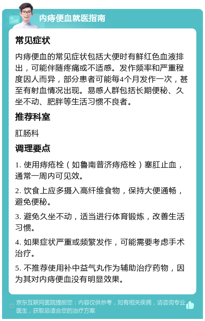 内痔便血就医指南 常见症状 内痔便血的常见症状包括大便时有鲜红色血液排出，可能伴随疼痛或不适感。发作频率和严重程度因人而异，部分患者可能每4个月发作一次，甚至有射血情况出现。易感人群包括长期便秘、久坐不动、肥胖等生活习惯不良者。 推荐科室 肛肠科 调理要点 1. 使用痔疮栓（如鲁南普济痔疮栓）塞肛止血，通常一周内可见效。 2. 饮食上应多摄入高纤维食物，保持大便通畅，避免便秘。 3. 避免久坐不动，适当进行体育锻炼，改善生活习惯。 4. 如果症状严重或频繁发作，可能需要考虑手术治疗。 5. 不推荐使用补中益气丸作为辅助治疗药物，因为其对内痔便血没有明显效果。