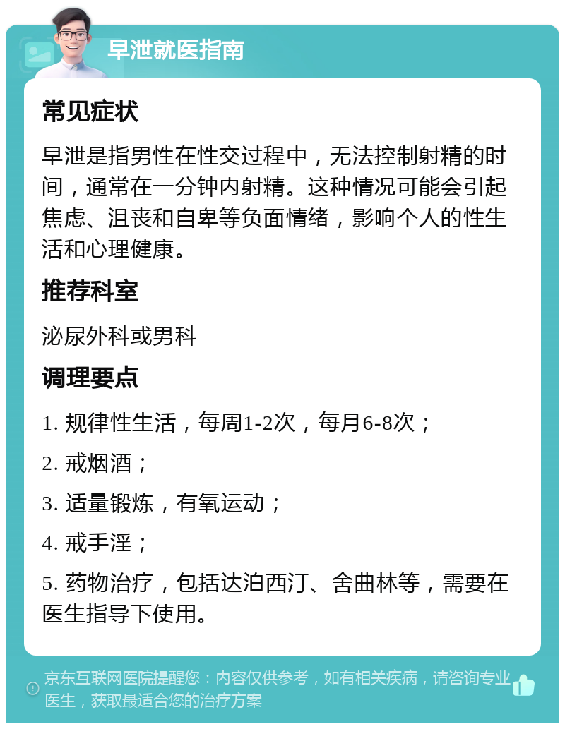 早泄就医指南 常见症状 早泄是指男性在性交过程中，无法控制射精的时间，通常在一分钟内射精。这种情况可能会引起焦虑、沮丧和自卑等负面情绪，影响个人的性生活和心理健康。 推荐科室 泌尿外科或男科 调理要点 1. 规律性生活，每周1-2次，每月6-8次； 2. 戒烟酒； 3. 适量锻炼，有氧运动； 4. 戒手淫； 5. 药物治疗，包括达泊西汀、舍曲林等，需要在医生指导下使用。