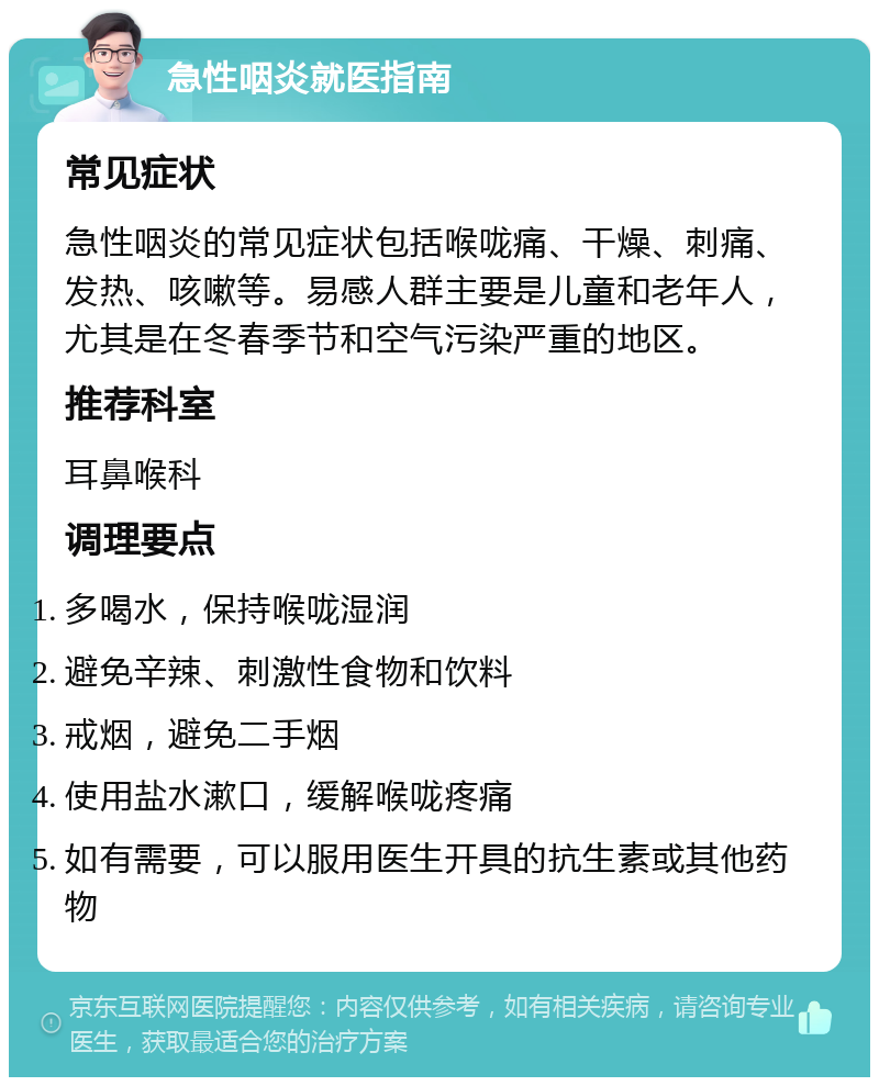 急性咽炎就医指南 常见症状 急性咽炎的常见症状包括喉咙痛、干燥、刺痛、发热、咳嗽等。易感人群主要是儿童和老年人，尤其是在冬春季节和空气污染严重的地区。 推荐科室 耳鼻喉科 调理要点 多喝水，保持喉咙湿润 避免辛辣、刺激性食物和饮料 戒烟，避免二手烟 使用盐水漱口，缓解喉咙疼痛 如有需要，可以服用医生开具的抗生素或其他药物