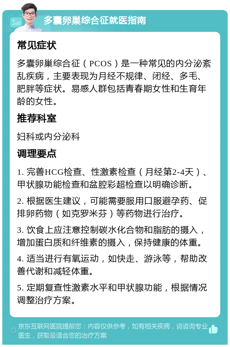 多囊卵巢综合征就医指南 常见症状 多囊卵巢综合征（PCOS）是一种常见的内分泌紊乱疾病，主要表现为月经不规律、闭经、多毛、肥胖等症状。易感人群包括青春期女性和生育年龄的女性。 推荐科室 妇科或内分泌科 调理要点 1. 完善HCG检查、性激素检查（月经第2-4天）、甲状腺功能检查和盆腔彩超检查以明确诊断。 2. 根据医生建议，可能需要服用口服避孕药、促排卵药物（如克罗米芬）等药物进行治疗。 3. 饮食上应注意控制碳水化合物和脂肪的摄入，增加蛋白质和纤维素的摄入，保持健康的体重。 4. 适当进行有氧运动，如快走、游泳等，帮助改善代谢和减轻体重。 5. 定期复查性激素水平和甲状腺功能，根据情况调整治疗方案。