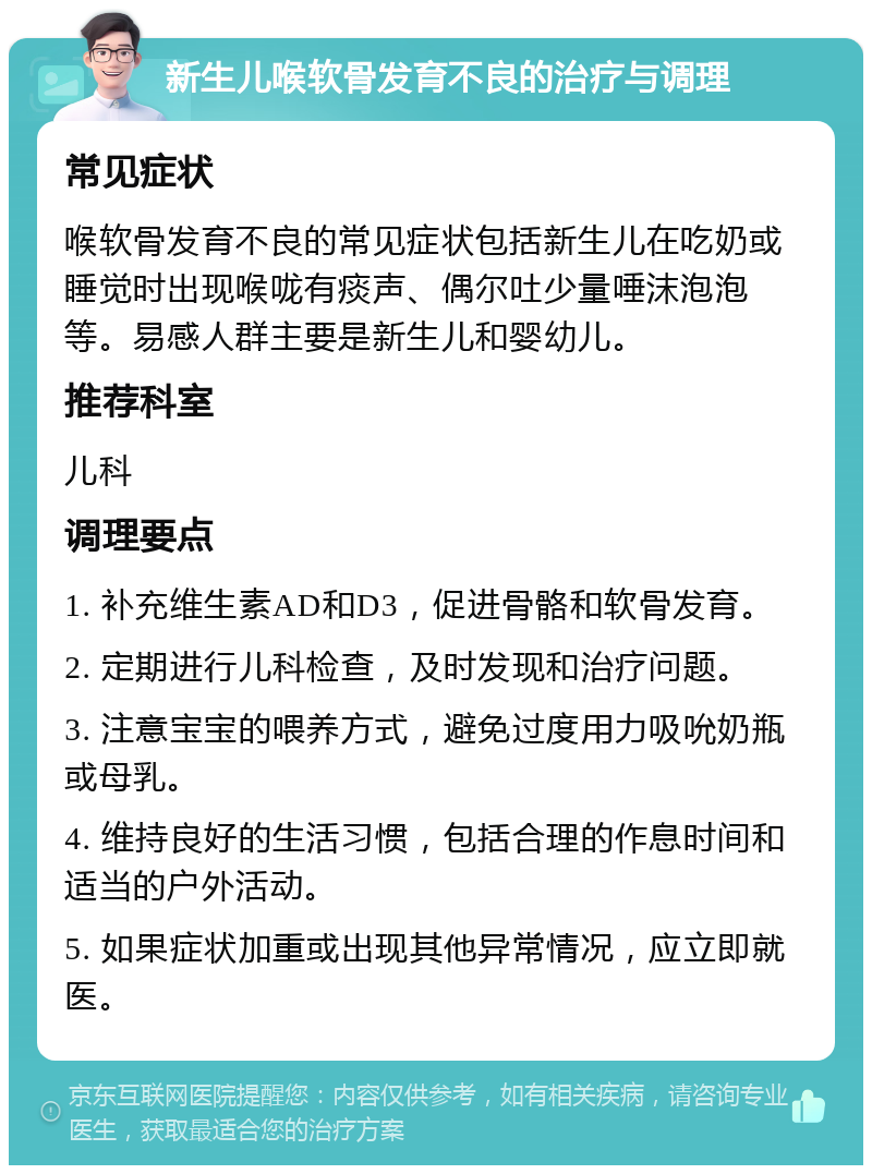 新生儿喉软骨发育不良的治疗与调理 常见症状 喉软骨发育不良的常见症状包括新生儿在吃奶或睡觉时出现喉咙有痰声、偶尔吐少量唾沫泡泡等。易感人群主要是新生儿和婴幼儿。 推荐科室 儿科 调理要点 1. 补充维生素AD和D3，促进骨骼和软骨发育。 2. 定期进行儿科检查，及时发现和治疗问题。 3. 注意宝宝的喂养方式，避免过度用力吸吮奶瓶或母乳。 4. 维持良好的生活习惯，包括合理的作息时间和适当的户外活动。 5. 如果症状加重或出现其他异常情况，应立即就医。