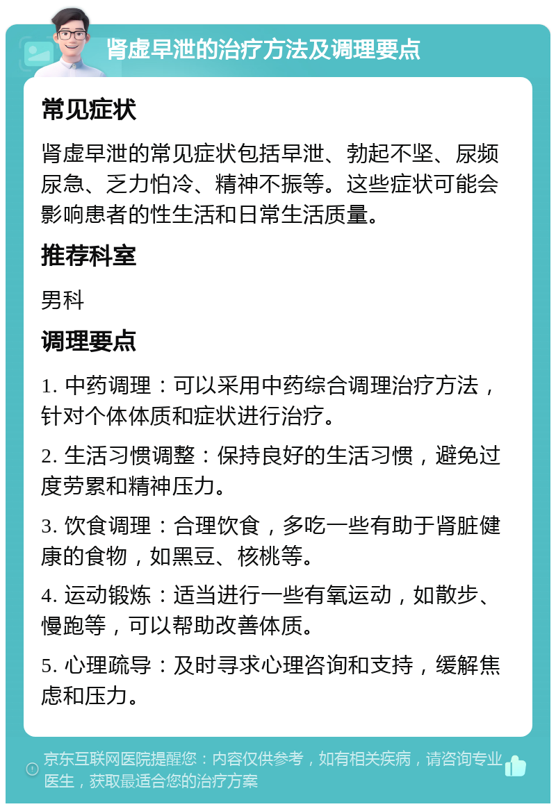 肾虚早泄的治疗方法及调理要点 常见症状 肾虚早泄的常见症状包括早泄、勃起不坚、尿频尿急、乏力怕冷、精神不振等。这些症状可能会影响患者的性生活和日常生活质量。 推荐科室 男科 调理要点 1. 中药调理：可以采用中药综合调理治疗方法，针对个体体质和症状进行治疗。 2. 生活习惯调整：保持良好的生活习惯，避免过度劳累和精神压力。 3. 饮食调理：合理饮食，多吃一些有助于肾脏健康的食物，如黑豆、核桃等。 4. 运动锻炼：适当进行一些有氧运动，如散步、慢跑等，可以帮助改善体质。 5. 心理疏导：及时寻求心理咨询和支持，缓解焦虑和压力。